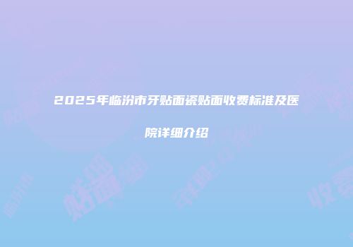 2025年临汾市牙贴面瓷贴面收费标准及医院详细介绍