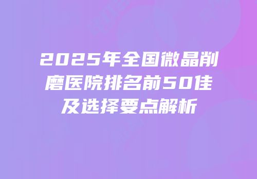 2025年全国微晶削磨医院排名前50佳及选择要点解析