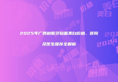 2025年广西树脂牙贴面美白价格、医院及医生推荐全解析