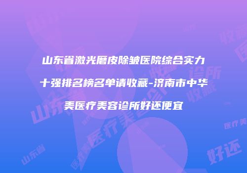 山东省激光磨皮除皱医院综合实力十强排名榜名单请收藏-济南市中华美医疗美容诊所好还便宜