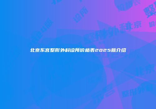 北京东宫整形外科诊所价格表2025版介绍