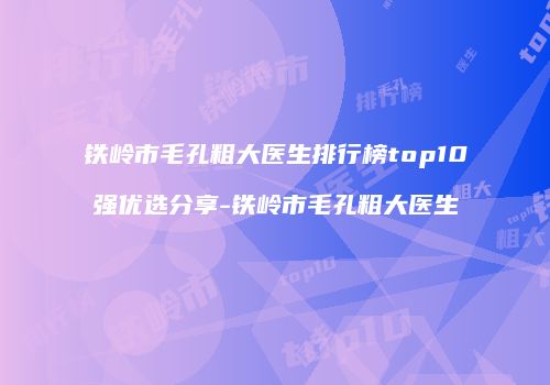 铁岭市毛孔粗大医生排行榜top10强优选分享-铁岭市毛孔粗大医生