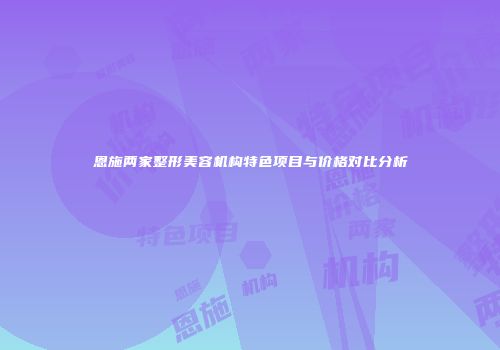 恩施两家整形美容机构特色项目与价格对比分析