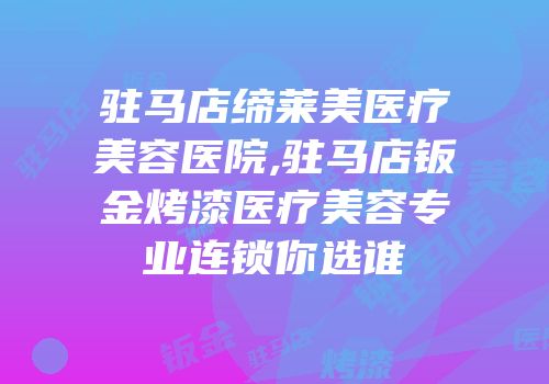 驻马店缔莱美医疗美容医院,驻马店钣金烤漆医疗美容专业连锁你选谁