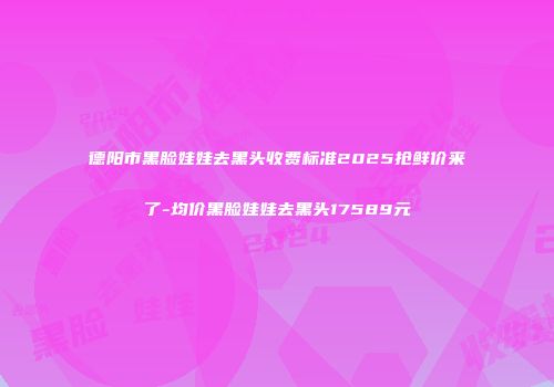 德阳市黑脸娃娃去黑头收费标准2025抢鲜价来了-均价黑脸娃娃去黑头17589元