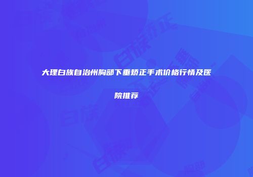 大理白族自治州胸部下垂矫正手术价格行情及医院推荐