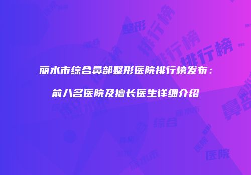 丽水市综合鼻部整形医院排行榜发布：前八名医院及擅长医生详细介绍