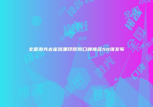 全国激光去雀斑黑印医院口碑排名50强发布