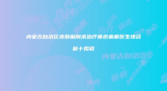 内蒙古自治区皮肤磨削术治疗痤疮瘢痕医生排名前十揭晓