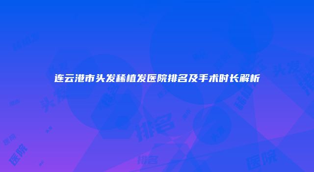连云港市头发稀植发医院排名及手术时长解析