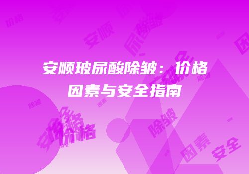 安顺玻尿酸除皱：价格因素与安全指南