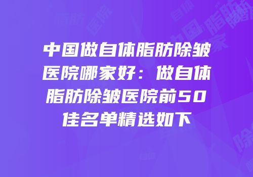 中国做自体脂肪除皱医院哪家好：做自体脂肪除皱医院前50佳名单精选如下