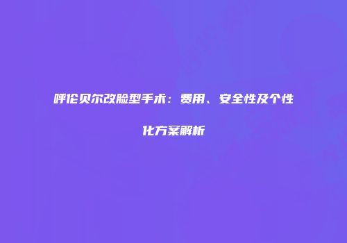 呼伦贝尔改脸型手术：费用、安全性及个性化方案解析