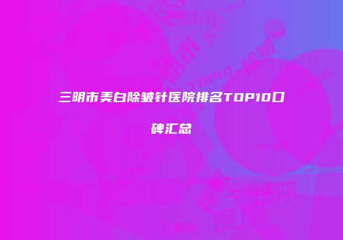三明市美白除皱针医院排名TOP10口碑汇总