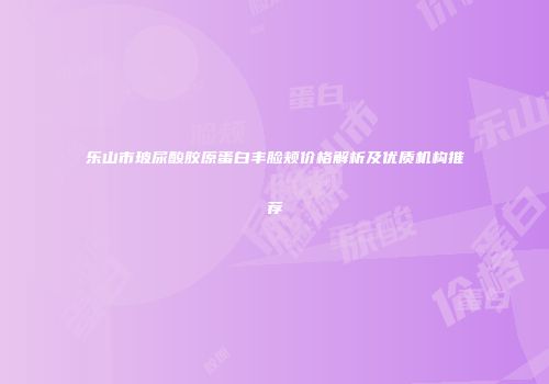 乐山市玻尿酸胶原蛋白丰脸颊价格解析及优质机构推荐