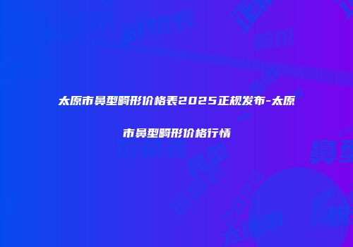 太原市鼻型畸形价格表2025正规发布-太原市鼻型畸形价格行情