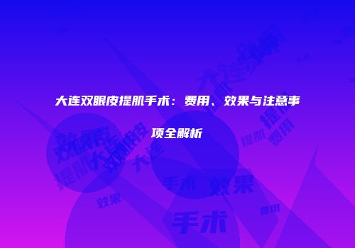 大连双眼皮提肌手术：费用、效果与注意事项全解析