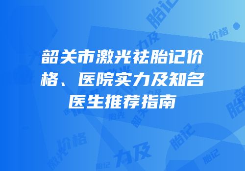 韶关市激光祛胎记价格、医院实力及知名医生推荐指南