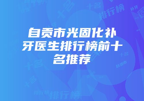 自贡市光固化补牙医生排行榜前十名推荐