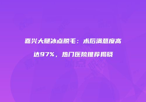嘉兴大腿冰点脱毛：术后满意度高达97%，热门医院推荐揭晓