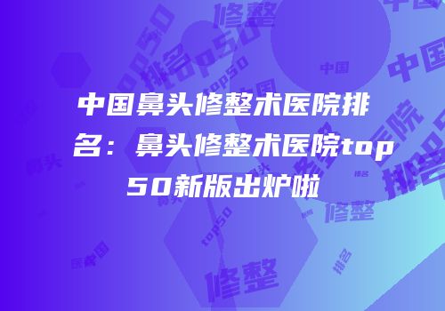 中国鼻头修整术医院排名：鼻头修整术医院top50新版出炉啦