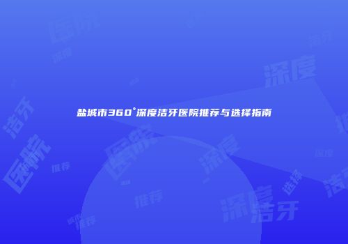 盐城市360°深度洁牙医院推荐与选择指南