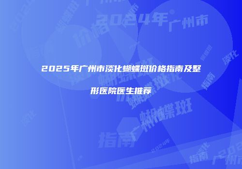 2025年广州市淡化蝴蝶斑价格指南及整形医院医生推荐