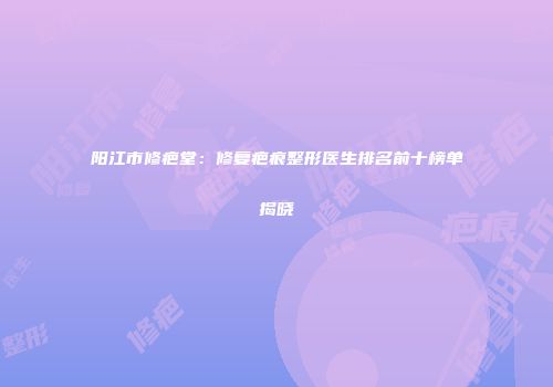 阳江市修疤堂：修复疤痕整形医生排名前十榜单揭晓