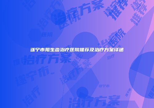 遂宁市阻生齿治疗医院推荐及治疗方案详述