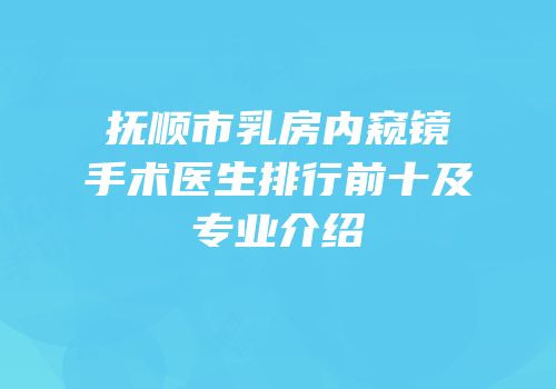 抚顺市乳房内窥镜手术医生排行前十及专业介绍