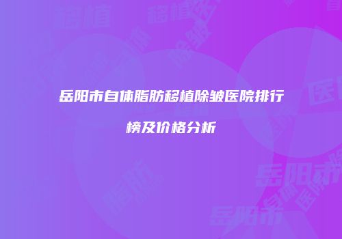 岳阳市自体脂肪移植除皱医院排行榜及价格分析