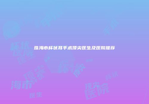 珠海市杯状耳手术顶尖医生及医院推荐