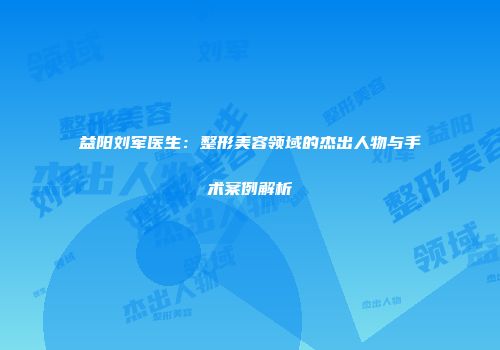 益阳刘军医生：整形美容领域的杰出人物与手术案例解析