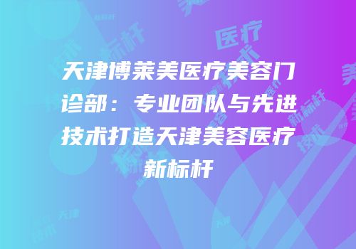天津博莱美医疗美容门诊部：专业团队与先进技术打造天津美容医疗新标杆