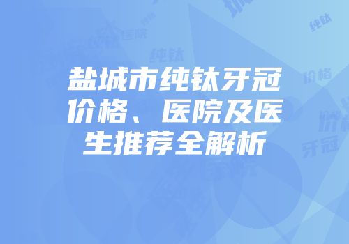 盐城市纯钛牙冠价格、医院及医生推荐全解析