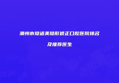 潮州市隐适美隐形矫正口腔医院排名及推荐医生