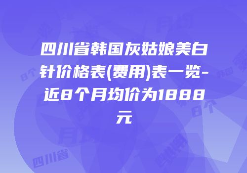 四川省韩国灰姑娘美白针价格表(费用)表一览-近8个月均价为1888元