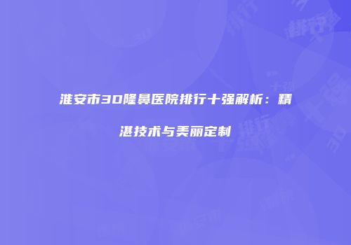 淮安市3D隆鼻医院排行十强解析：精湛技术与美丽定制