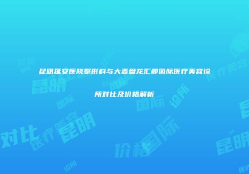 昆明延安医院整形科与大麦盘龙汇都国际医疗美容诊所对比及价格解析