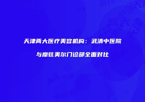 天津两大医疗美容机构：武清中医院与摩兹美尔门诊部全面对比