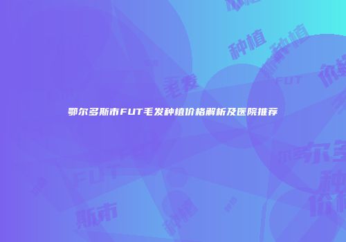 鄂尔多斯市FUT毛发种植价格解析及医院推荐