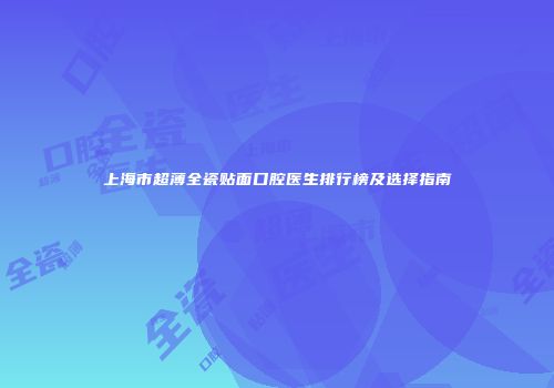上海市超薄全瓷贴面口腔医生排行榜及选择指南