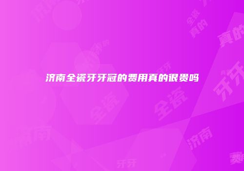济南全瓷牙牙冠的费用真的很贵吗