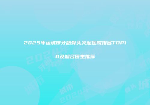 2025年运城市牙龈骨头突起医院排名TOP10及知名医生推荐