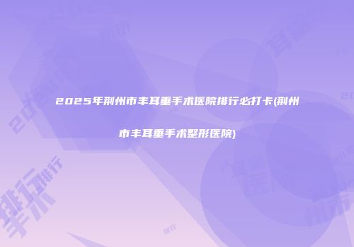 2025年荆州市丰耳垂手术医院排行必打卡(荆州市丰耳垂手术整形医院)