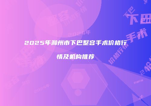 2025年滁州市下巴整容手术价格行情及机构推荐
