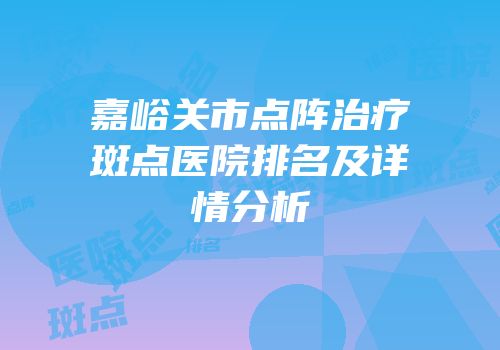 嘉峪关市点阵治疗斑点医院排名及详情分析