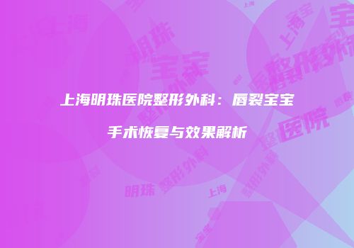 上海明珠医院整形外科：唇裂宝宝手术恢复与效果解析