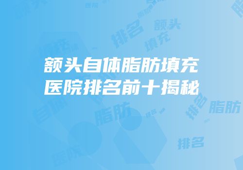 额头自体脂肪填充医院排名前十揭秘