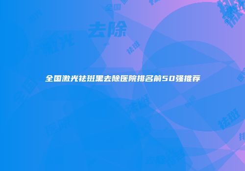 全国激光祛斑黑去除医院排名前50强推荐